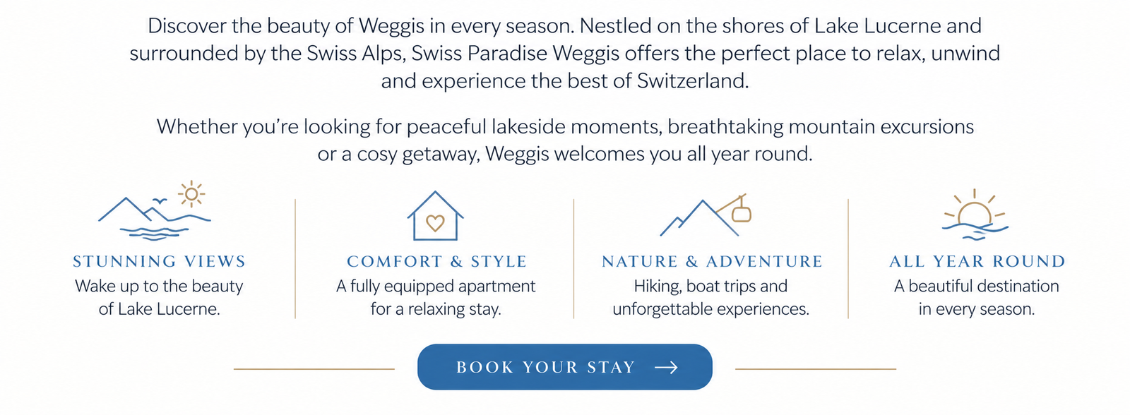 Discover the beauty of Weggis in every season. Nestled on the shores of Lake Lucerne and surrounded by the Swiss Alps, Swiss Paradise Weggis offers the perfect place to relax, unwind and experience the best of Switzerland. Whether you’re looking for peaceful lakeside moments, breathtaking mountain excursions or a cosy getaway, Weggis welcomes you all year round. STUNNING VIEWS Wake up to the beauty of Lake Lucerne. COMFORT & STYLE A fully equipped apartment for a relaxing stay. NATURE & ADVENTURE Hiking, boat trips and unforgettable experiences. ALL YEAR ROUND A beautiful destination in every season. BOOK YOUR STAY →